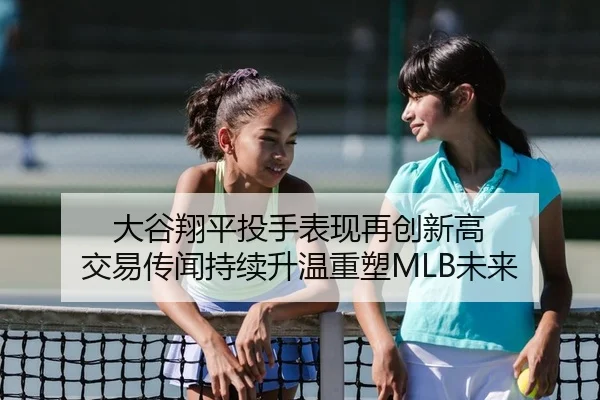 大谷翔平投手表现再创新高 交易传闻持续升温重塑MLB未来